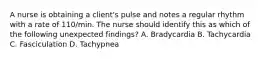 A nurse is obtaining a client's pulse and notes a regular rhythm with a rate of 110/min. The nurse should identify this as which of the following unexpected findings? A. Bradycardia B. Tachycardia C. Fasciculation D. Tachypnea