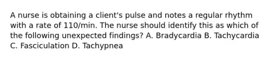 A nurse is obtaining a client's pulse and notes a regular rhythm with a rate of 110/min. The nurse should identify this as which of the following unexpected findings? A. Bradycardia B. Tachycardia C. Fasciculation D. Tachypnea