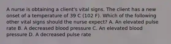 A nurse is obtaining a client's vital signs. The client has a new onset of a temperature of 39 C (102 F). Which of the following other vital signs should the nurse expect? A. An elevated pulse rate B. A decreased blood pressure C. An elevated blood pressure D. A decreased pulse rate