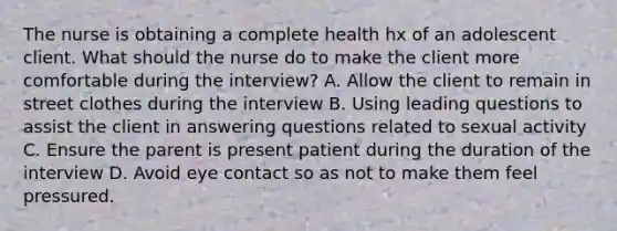 The nurse is obtaining a complete health hx of an adolescent client. What should the nurse do to make the client more comfortable during the interview? A. Allow the client to remain in street clothes during the interview B. Using leading questions to assist the client in answering questions related to sexual activity C. Ensure the parent is present patient during the duration of the interview D. Avoid eye contact so as not to make them feel pressured.