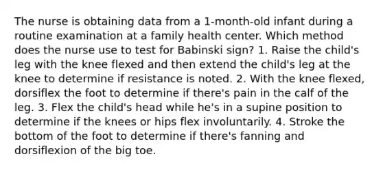 The nurse is obtaining data from a 1-month-old infant during a routine examination at a family health center. Which method does the nurse use to test for Babinski sign? 1. Raise the child's leg with the knee flexed and then extend the child's leg at the knee to determine if resistance is noted. 2. With the knee flexed, dorsiflex the foot to determine if there's pain in the calf of the leg. 3. Flex the child's head while he's in a supine position to determine if the knees or hips flex involuntarily. 4. Stroke the bottom of the foot to determine if there's fanning and dorsiflexion of the big toe.