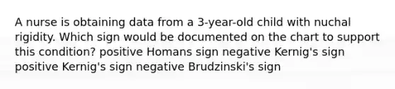 A nurse is obtaining data from a 3-year-old child with nuchal rigidity. Which sign would be documented on the chart to support this condition? positive Homans sign negative Kernig's sign positive Kernig's sign negative Brudzinski's sign