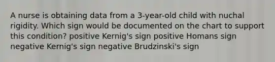 A nurse is obtaining data from a 3-year-old child with nuchal rigidity. Which sign would be documented on the chart to support this condition? positive Kernig's sign positive Homans sign negative Kernig's sign negative Brudzinski's sign