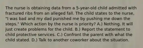 The nurse is obtaining data from a 5-year-old child admitted with fractured ribs from an alleged fall. The child states to the nurse, "I was bad and my dad punished me by pushing me down the steps." Which action by the nurse is priority? A.) Nothing. It will just create problems for the child. B.) Report the statement to child protective services. C.) Confront the parent with what the child stated. D.) Talk to another coworker about the situation.