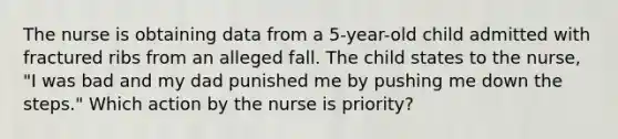 The nurse is obtaining data from a 5-year-old child admitted with fractured ribs from an alleged fall. The child states to the nurse, "I was bad and my dad punished me by pushing me down the steps." Which action by the nurse is priority?