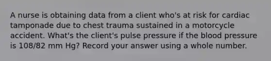 A nurse is obtaining data from a client who's at risk for cardiac tamponade due to chest trauma sustained in a motorcycle accident. What's the client's pulse pressure if <a href='https://www.questionai.com/knowledge/k7oXMfj7lk-the-blood' class='anchor-knowledge'>the blood</a> pressure is 108/82 mm Hg? Record your answer using a whole number.