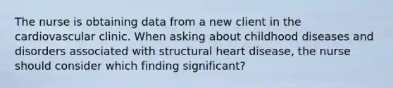 The nurse is obtaining data from a new client in the cardiovascular clinic. When asking about childhood diseases and disorders associated with structural heart disease, the nurse should consider which finding significant?