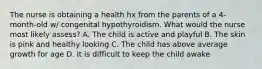 The nurse is obtaining a health hx from the parents of a 4-month-old w/ congenital hypothyroidism. What would the nurse most likely assess? A. The child is active and playful B. The skin is pink and healthy looking C. The child has above average growth for age D. It is difficult to keep the child awake