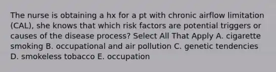 The nurse is obtaining a hx for a pt with chronic airflow limitation (CAL), she knows that which risk factors are potential triggers or causes of the disease process? Select All That Apply A. cigarette smoking B. occupational and air pollution C. genetic tendencies D. smokeless tobacco E. occupation