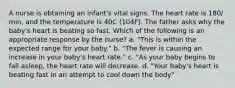 A nurse is obtaining an infant's vital signs. The heart rate is 180/ min, and the temperature is 40C (104F). The father asks why the baby's heart is beating so fast. Which of the following is an appropriate response by the nurse? a. "This is within the expected range for your baby." b. "The fever is causing an increase in your baby's heart rate." c. "As your baby begins to fall asleep, the heart rate will decrease. d. "Your baby's heart is beating fast in an attempt to cool down the body"