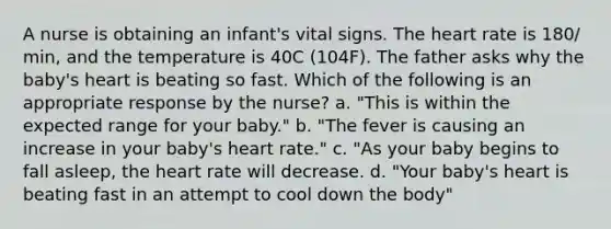 A nurse is obtaining an infant's vital signs. The heart rate is 180/ min, and the temperature is 40C (104F). The father asks why the baby's heart is beating so fast. Which of the following is an appropriate response by the nurse? a. "This is within the expected range for your baby." b. "The fever is causing an increase in your baby's heart rate." c. "As your baby begins to fall asleep, the heart rate will decrease. d. "Your baby's heart is beating fast in an attempt to cool down the body"