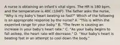 A nurse is obtaining an infant's vital signs. The HR is 180 bpm, and the temperature is 40C (104F). The father asks the nurse, "Why is my baby's heart beating so fast?" Which of the following is an appropriate response by the nurse? A. "This is within the expected range for your baby." B. "The fever is causing an increase in your baby's heart rate." C. "As your baby begins to fall asleep, the heart rate will decrease." D. "Your baby's heart is beating fast in an attempt to cool down the body."