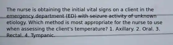 The nurse is obtaining the initial vital signs on a client in the emergency department (ED) with seizure activity of unknown etiology. Which method is most appropriate for the nurse to use when assessing the client's temperature? 1. Axillary. 2. Oral. 3. Rectal. 4. Tympanic.