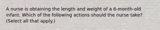 A nurse is obtaining the length and weight of a 6-month-old infant. Which of the following actions should the nurse take? (Select all that apply.)