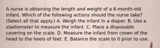 A nurse is obtaining the length and weight of a 6-month-old infant. Which of the following actions should the nurse take? (Select all that apply.) A. Weigh the infant in a diaper. B. Use a stadiometer to measure the infant. C. Place a disposable covering on the scale. D. Measure the infant from crown of the head to the heels of feet. E. Balance the scale to 0 prior to use.