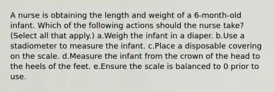 A nurse is obtaining the length and weight of a 6-month-old infant. Which of the following actions should the nurse take? (Select all that apply.) a.Weigh the infant in a diaper. b.Use a stadiometer to measure the infant. c.Place a disposable covering on the scale. d.Measure the infant from the crown of the head to the heels of the feet. e.Ensure the scale is balanced to 0 prior to use.