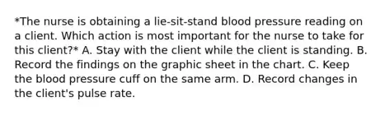 *The nurse is obtaining a lie-sit-stand blood pressure reading on a client. Which action is most important for the nurse to take for this client?* A. Stay with the client while the client is standing. B. Record the findings on the graphic sheet in the chart. C. Keep the blood pressure cuff on the same arm. D. Record changes in the client's pulse rate.