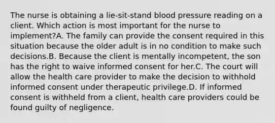 The nurse is obtaining a lie-sit-stand <a href='https://www.questionai.com/knowledge/kD0HacyPBr-blood-pressure' class='anchor-knowledge'>blood pressure</a> reading on a client. Which action is most important for the nurse to implement?A. The family can provide the consent required in this situation because the older adult is in no condition to make such decisions.B. Because the client is mentally incompetent, the son has the right to waive informed consent for her.C. The court will allow the health care provider to make the decision to withhold informed consent under therapeutic privilege.D. If informed consent is withheld from a client, health care providers could be found guilty of negligence.