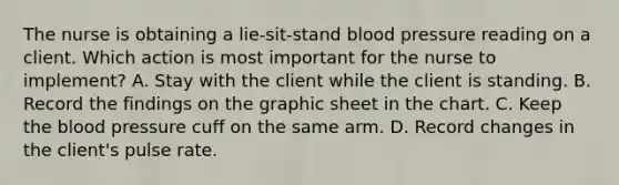 The nurse is obtaining a lie-sit-stand blood pressure reading on a client. Which action is most important for the nurse to implement? A. Stay with the client while the client is standing. B. Record the findings on the graphic sheet in the chart. C. Keep the blood pressure cuff on the same arm. D. Record changes in the client's pulse rate.