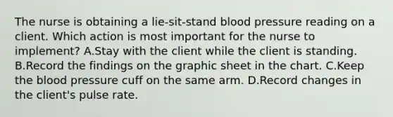 The nurse is obtaining a lie-sit-stand blood pressure reading on a client. Which action is most important for the nurse to implement? A.Stay with the client while the client is standing. B.Record the findings on the graphic sheet in the chart. C.Keep the blood pressure cuff on the same arm. D.Record changes in the client's pulse rate.