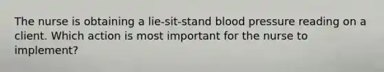 The nurse is obtaining a lie-sit-stand blood pressure reading on a client. Which action is most important for the nurse to implement?