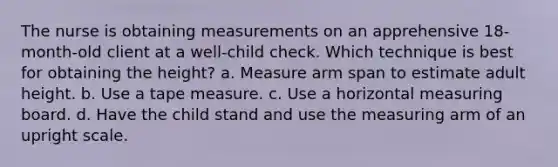 The nurse is obtaining measurements on an apprehensive 18-month-old client at a well-child check. Which technique is best for obtaining the height? a. Measure arm span to estimate adult height. b. Use a tape measure. c. Use a horizontal measuring board. d. Have the child stand and use the measuring arm of an upright scale.