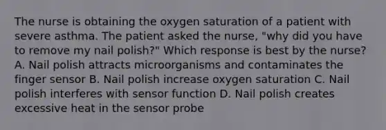 The nurse is obtaining the oxygen saturation of a patient with severe asthma. The patient asked the nurse, "why did you have to remove my nail polish?" Which response is best by the nurse? A. Nail polish attracts microorganisms and contaminates the finger sensor B. Nail polish increase oxygen saturation C. Nail polish interferes with sensor function D. Nail polish creates excessive heat in the sensor probe