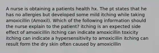 A nurse is obtaining a patients health hx. The pt states that he has no allergies but developed some mild itching while taking amoxicillin (Amoxil). Which of the following information should the nurse explain to the patient? itching is an expected side effect of amoxicillin itching can indicate amoxicillin toxicity itching can indicate a hypersensitivity to amoxicillin itching can result form the dry skin often caused by amoxicillin