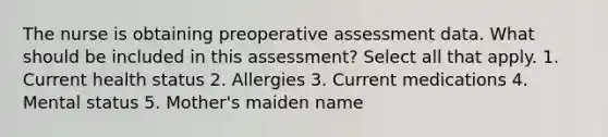 The nurse is obtaining preoperative assessment data. What should be included in this assessment? Select all that apply. 1. Current health status 2. Allergies 3. Current medications 4. Mental status 5. Mother's maiden name