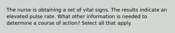 The nurse is obtaining a set of vital signs. The results indicate an elevated pulse rate. What other information is needed to determine a course of action? Select all that apply.