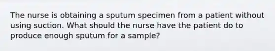 The nurse is obtaining a sputum specimen from a patient without using suction. What should the nurse have the patient do to produce enough sputum for a sample?