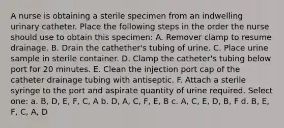 A nurse is obtaining a sterile specimen from an indwelling urinary catheter. Place the following steps in the order the nurse should use to obtain this specimen: A. Remover clamp to resume drainage. B. Drain the cathether's tubing of urine. C. Place urine sample in sterile container. D. Clamp the catheter's tubing below port for 20 minutes. E. Clean the injection port cap of the catheter drainage tubing with antiseptic. F. Attach a sterile syringe to the port and aspirate quantity of urine required. Select one: a. B, D, E, F, C, A b. D, A, C, F, E, B c. A, C, E, D, B, F d. B, E, F, C, A, D