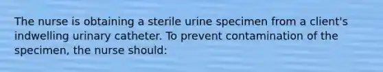 The nurse is obtaining a sterile urine specimen from a client's indwelling urinary catheter. To prevent contamination of the specimen, the nurse should: