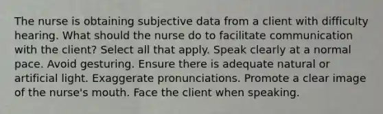 The nurse is obtaining subjective data from a client with difficulty hearing. What should the nurse do to facilitate communication with the client? Select all that apply. Speak clearly at a normal pace. Avoid gesturing. Ensure there is adequate natural or artificial light. Exaggerate pronunciations. Promote a clear image of the nurse's mouth. Face the client when speaking.