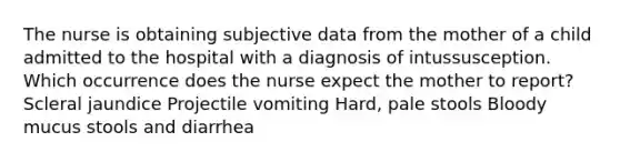 The nurse is obtaining subjective data from the mother of a child admitted to the hospital with a diagnosis of intussusception. Which occurrence does the nurse expect the mother to report? Scleral jaundice Projectile vomiting Hard, pale stools Bloody mucus stools and diarrhea