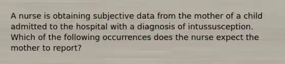 A nurse is obtaining subjective data from the mother of a child admitted to the hospital with a diagnosis of intussusception. Which of the following occurrences does the nurse expect the mother to report?