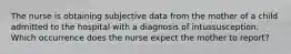 The nurse is obtaining subjective data from the mother of a child admitted to the hospital with a diagnosis of intussusception. Which occurrence does the nurse expect the mother to report?