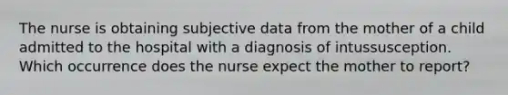 The nurse is obtaining subjective data from the mother of a child admitted to the hospital with a diagnosis of intussusception. Which occurrence does the nurse expect the mother to report?