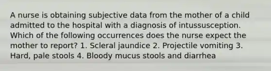 A nurse is obtaining subjective data from the mother of a child admitted to the hospital with a diagnosis of intussusception. Which of the following occurrences does the nurse expect the mother to report? 1. Scleral jaundice 2. Projectile vomiting 3. Hard, pale stools 4. Bloody mucus stools and diarrhea