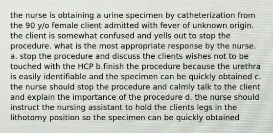 the nurse is obtaining a urine specimen by catheterization from the 90 y/o female client admitted with fever of unknown origin. the client is somewhat confused and yells out to stop the procedure. what is the most appropriate response by the nurse. a. stop the procedure and discuss the clients wishes not to be touched with the HCP b.finish the procedure because the urethra is easily identifiable and the specimen can be quickly obtained c. the nurse should stop the procedure and calmly talk to the client and explain the importance of the procedure d. the nurse should instruct the nursing assistant to hold the clients legs in the lithotomy position so the specimen can be quickly obtained