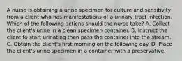 A nurse is obtaining a urine specimen for culture and sensitivity from a client who has manifestations of a urinary tract infection. Which of the following actions should the nurse take? A. Collect the client's urine in a clean specimen container. B. Instruct the client to start urinating then pass the container into the stream. C. Obtain the client's first morning on the following day. D. Place the client's urine specimen in a container with a preservative.