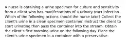 A nurse is obtaining a urine specimen for culture and sensitivity from a client who has manifestations of a urinary tract infection. Which of the following actions should the nurse take? Collect the client's urine in a clean specimen container. Instruct the client to start urinating then pass the container into the stream. Obtain the client's first morning urine on the following day. Place the client's urine specimen in a container with a preservative.