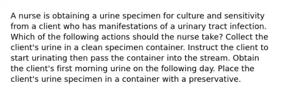 A nurse is obtaining a urine specimen for culture and sensitivity from a client who has manifestations of a urinary tract infection. Which of the following actions should the nurse take? Collect the client's urine in a clean specimen container. Instruct the client to start urinating then pass the container into the stream. Obtain the client's first morning urine on the following day. Place the client's urine specimen in a container with a preservative.