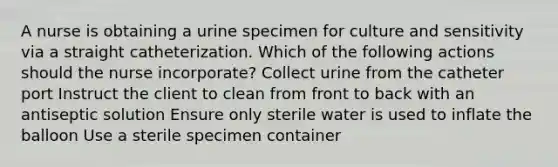 A nurse is obtaining a urine specimen for culture and sensitivity via a straight catheterization. Which of the following actions should the nurse incorporate? Collect urine from the catheter port Instruct the client to clean from front to back with an antiseptic solution Ensure only sterile water is used to inflate the balloon Use a sterile specimen container