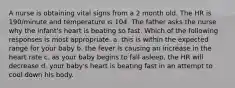 A nurse is obtaining vital signs from a 2 month old. The HR is 190/minute and temperature is 104. The father asks the nurse why the infant's heart is beating so fast. Which of the following responses is most appropriate. a. this is within the expected range for your baby b. the fever is causing an increase in the heart rate c. as your baby begins to fall asleep, the HR will decrease d. your baby's heart is beating fast in an attempt to cool down his body.