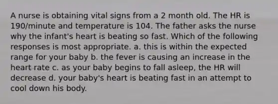 A nurse is obtaining vital signs from a 2 month old. The HR is 190/minute and temperature is 104. The father asks the nurse why the infant's heart is beating so fast. Which of the following responses is most appropriate. a. this is within the expected range for your baby b. the fever is causing an increase in the heart rate c. as your baby begins to fall asleep, the HR will decrease d. your baby's heart is beating fast in an attempt to cool down his body.