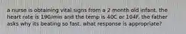 a nurse is obtaining vital signs from a 2 month old infant. the heart rate is 190/min and the temp is 40C or 104F. the father asks why its beating so fast. what response is appropriate?