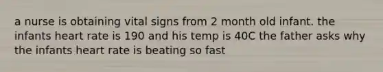 a nurse is obtaining vital signs from 2 month old infant. the infants heart rate is 190 and his temp is 40C the father asks why the infants heart rate is beating so fast