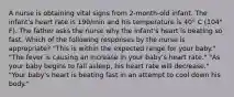 A nurse is obtaining vital signs from 2-month-old infant. The infant's heart rate is 190/min and his temperature is 40° C (104° F). The father asks the nurse why the infant's heart is beating so fast. Which of the following responses by the nurse is appropriate? "This is within the expected range for your baby." "The fever is causing an increase in your baby's heart rate." "As your baby begins to fall asleep, his heart rate will decrease." "Your baby's heart is beating fast in an attempt to cool down his body."