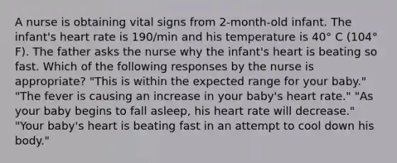 A nurse is obtaining vital signs from 2-month-old infant. The infant's heart rate is 190/min and his temperature is 40° C (104° F). The father asks the nurse why the infant's heart is beating so fast. Which of the following responses by the nurse is appropriate? "This is within the expected range for your baby." "The fever is causing an increase in your baby's heart rate." "As your baby begins to fall asleep, his heart rate will decrease." "Your baby's heart is beating fast in an attempt to cool down his body."